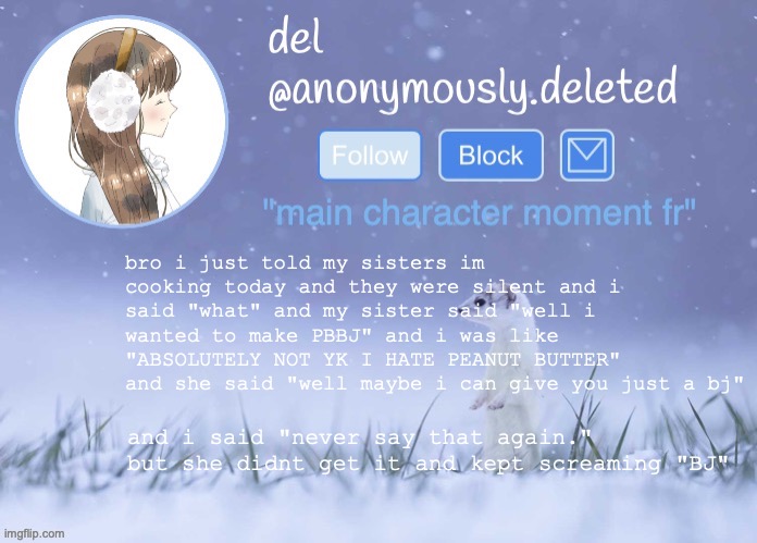 shes so weird but so innocent she says a lot of things that are embarrassing and doesnt listen to me when i tell her to stop | bro i just told my sisters im cooking today and they were silent and i said "what" and my sister said "well i wanted to make PBBJ" and i was like "ABSOLUTELY NOT YK I HATE PEANUT BUTTER" and she said "well maybe i can give you just a bj"; and i said "never say that again." but she didnt get it and kept screaming "BJ" | image tagged in del announcement winter,oh btw,shes thirteen | made w/ Imgflip meme maker