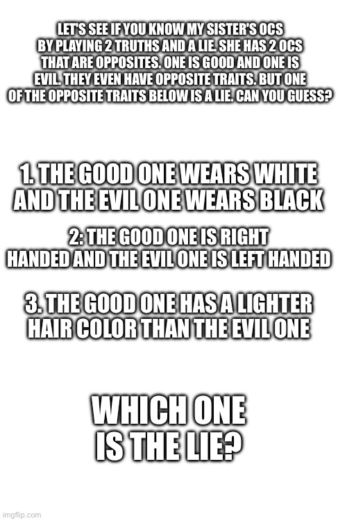 Can you guess the lie about my sister's OCs? | LET'S SEE IF YOU KNOW MY SISTER'S OCS BY PLAYING 2 TRUTHS AND A LIE. SHE HAS 2 OCS THAT ARE OPPOSITES. ONE IS GOOD AND ONE IS EVIL. THEY EVEN HAVE OPPOSITE TRAITS. BUT ONE OF THE OPPOSITE TRAITS BELOW IS A LIE. CAN YOU GUESS? 1. THE GOOD ONE WEARS WHITE AND THE EVIL ONE WEARS BLACK; 2: THE GOOD ONE IS RIGHT HANDED AND THE EVIL ONE IS LEFT HANDED; 3. THE GOOD ONE HAS A LIGHTER HAIR COLOR THAN THE EVIL ONE; WHICH ONE IS THE LIE? | made w/ Imgflip meme maker