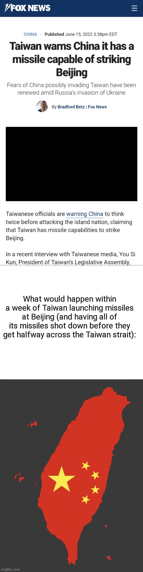 Taiwan China |  What would happen within a week of Taiwan launching missiles at Beijing (and having all of its missiles shot down before they get halfway across the Taiwan strait): | image tagged in blank white template,politics,political meme,political | made w/ Imgflip meme maker