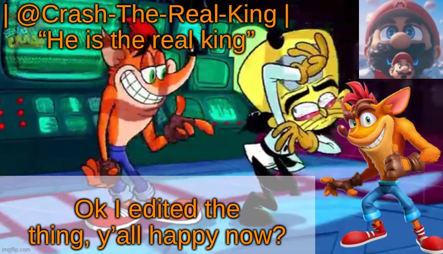 | @Crash-The-Real-King |
“He is the real king”; Ok I edited the thing, y’all happy now? | made w/ Imgflip meme maker
