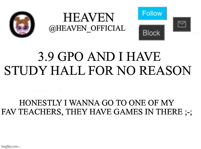 Pain | 3.9 GPO AND I HAVE STUDY HALL FOR NO REASON; HONESTLY I WANNA GO TO ONE OF MY FAV TEACHERS, THEY HAVE GAMES IN THERE ;-; | image tagged in heaven s template | made w/ Imgflip meme maker