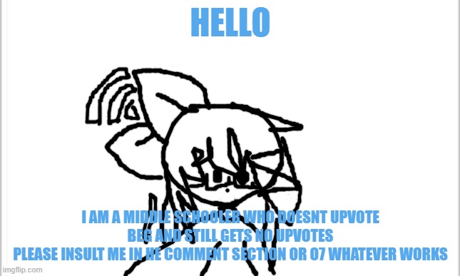 Sad increased to 100 | HELLO; I AM A MIDDLE SCHOOLER WHO DOESNT UPVOTE BEG AND STILL GETS NO UPVOTES
PLEASE INSULT ME IN HE COMMENT SECTION OR O7 WHATEVER WORKS | image tagged in white background | made w/ Imgflip meme maker