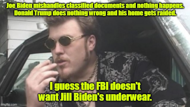 Think about it. | Joe Biden mishandles classified documents and nothing happens.
Donald Trump does nothing wrong and his home gets raided. I guess the FBI doesn't want Jill Biden's underwear. | image tagged in trailer park boys,funny | made w/ Imgflip meme maker
