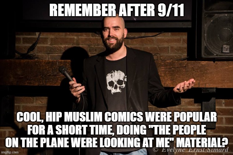 that was so funny | REMEMBER AFTER 9/11; COOL, HIP MUSLIM COMICS WERE POPULAR FOR A SHORT TIME, DOING "THE PEOPLE ON THE PLANE WERE LOOKING AT ME" MATERIAL? | image tagged in stand up comedian | made w/ Imgflip meme maker