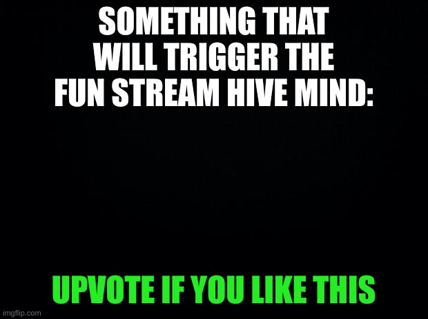 social experiment | SOMETHING THAT WILL TRIGGER THE FUN STREAM HIVE MIND:; UPVOTE IF YOU LIKE THIS | image tagged in black background,fun,upvote begging | made w/ Imgflip meme maker