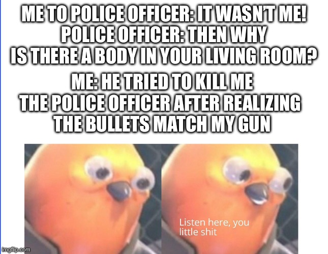 Listen here you little shit | ME TO POLICE OFFICER: IT WASN’T ME!
POLICE OFFICER: THEN WHY IS THERE A BODY IN YOUR LIVING ROOM? ME: HE TRIED TO KILL ME
THE POLICE OFFICER AFTER REALIZING 
THE BULLETS MATCH MY GUN | image tagged in listen here you little shit | made w/ Imgflip meme maker