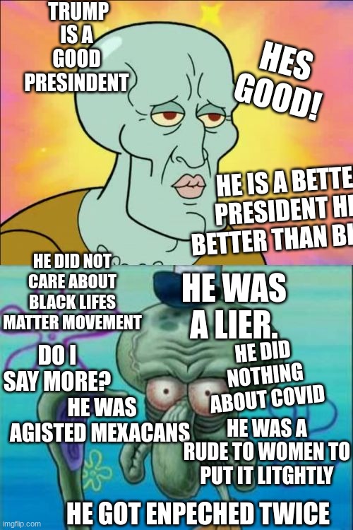 dont at me! its true | TRUMP IS A GOOD PRESINDENT; HES GOOD! HE IS A BETTER PRESIDENT HES BETTER THAN BIDEN. HE DID NOT CARE ABOUT BLACK LIFES MATTER MOVEMENT; HE WAS A LIER. HE DID NOTHING ABOUT COVID; DO I SAY MORE? HE WAS AGISTED MEXACANS; HE WAS A RUDE TO WOMEN TO PUT IT LITGHTLY; HE GOT ENPECHED TWICE | image tagged in memes,squidward | made w/ Imgflip meme maker