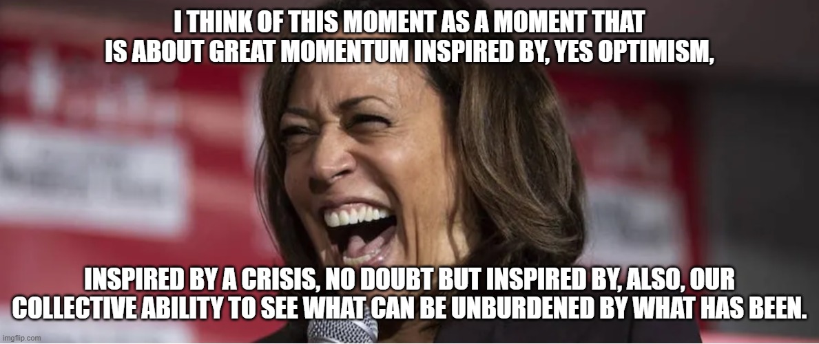 Veep Thoughts #29 | I THINK OF THIS MOMENT AS A MOMENT THAT IS ABOUT GREAT MOMENTUM INSPIRED BY, YES OPTIMISM, INSPIRED BY A CRISIS, NO DOUBT BUT INSPIRED BY, ALSO, OUR COLLECTIVE ABILITY TO SEE WHAT CAN BE UNBURDENED BY WHAT HAS BEEN. | image tagged in kamala harris | made w/ Imgflip meme maker