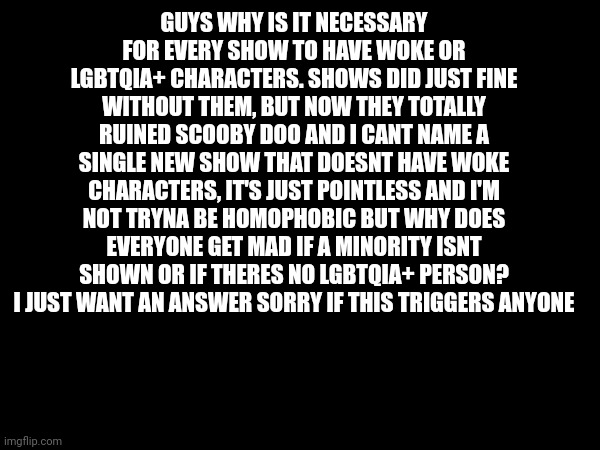 Trigger warning | GUYS WHY IS IT NECESSARY FOR EVERY SHOW TO HAVE WOKE OR LGBTQIA+ CHARACTERS. SHOWS DID JUST FINE WITHOUT THEM, BUT NOW THEY TOTALLY RUINED SCOOBY DOO AND I CANT NAME A SINGLE NEW SHOW THAT DOESNT HAVE WOKE CHARACTERS, IT'S JUST POINTLESS AND I'M NOT TRYNA BE HOMOPHOBIC BUT WHY DOES EVERYONE GET MAD IF A MINORITY ISNT SHOWN OR IF THERES NO LGBTQIA+ PERSON? I JUST WANT AN ANSWER SORRY IF THIS TRIGGERS ANYONE | image tagged in ask a question | made w/ Imgflip meme maker