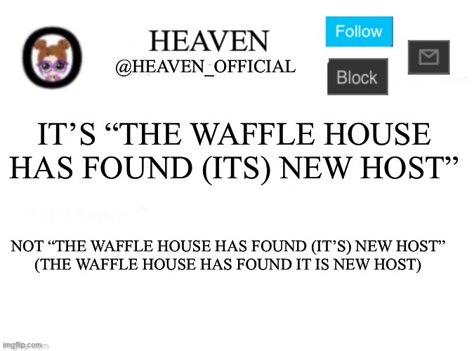 Corrected | IT’S “THE WAFFLE HOUSE HAS FOUND (ITS) NEW HOST”; NOT “THE WAFFLE HOUSE HAS FOUND (IT’S) NEW HOST”
(THE WAFFLE HOUSE HAS FOUND IT IS NEW HOST) | image tagged in heaven s template | made w/ Imgflip meme maker