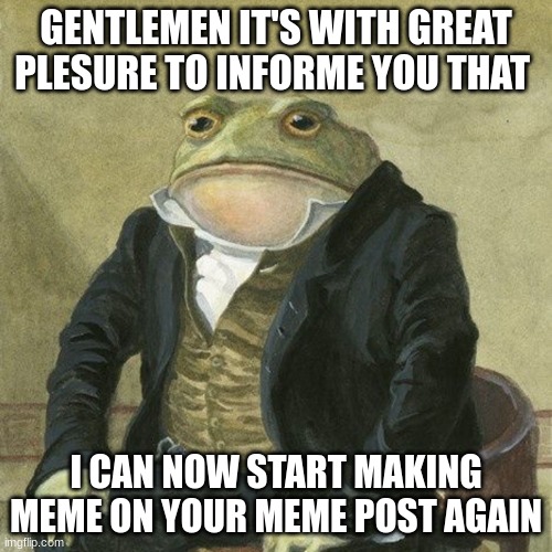 Gentlemen, it is with great pleasure to inform you that | GENTLEMEN IT'S WITH GREAT PLESURE TO INFORME YOU THAT; I CAN NOW START MAKING MEME ON YOUR MEME POST AGAIN | image tagged in gentlemen it is with great pleasure to inform you that | made w/ Imgflip meme maker