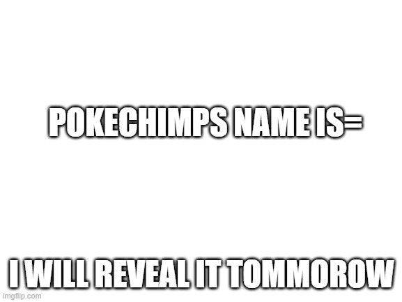 tommorow i will show it |  POKECHIMPS NAME IS=; I WILL REVEAL IT TOMMOROW | image tagged in blank white template | made w/ Imgflip meme maker