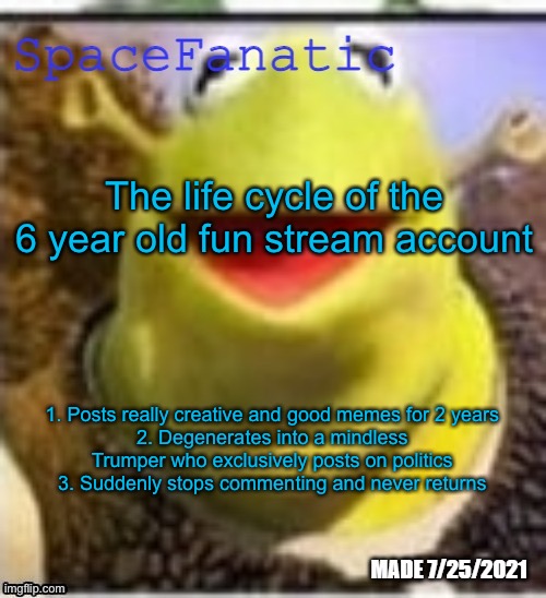 Ye Olde Announcements | The life cycle of the 6 year old fun stream account; 1. Posts really creative and good memes for 2 years
2. Degenerates into a mindless Trumper who exclusively posts on politics
3. Suddenly stops commenting and never returns | image tagged in spacefanatic announcement temp | made w/ Imgflip meme maker
