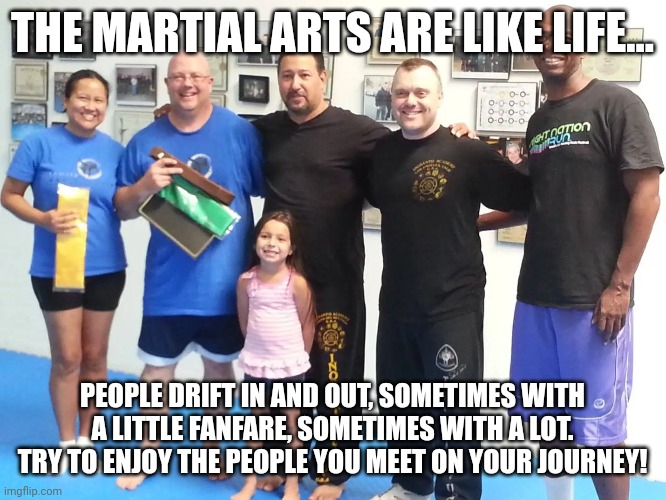 Martial Arts are like life... | THE MARTIAL ARTS ARE LIKE LIFE... PEOPLE DRIFT IN AND OUT, SOMETIMES WITH A LITTLE FANFARE, SOMETIMES WITH A LOT. TRY TO ENJOY THE PEOPLE YOU MEET ON YOUR JOURNEY! | image tagged in martial arts,karate,mma | made w/ Imgflip meme maker