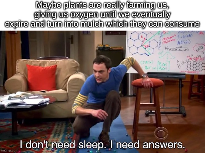 And we thought we were the apex predator | Maybe plants are really farming us, giving us oxygen until we eventually expire and turn into mulch which they can consume | image tagged in i don't need sleep i need answers | made w/ Imgflip meme maker