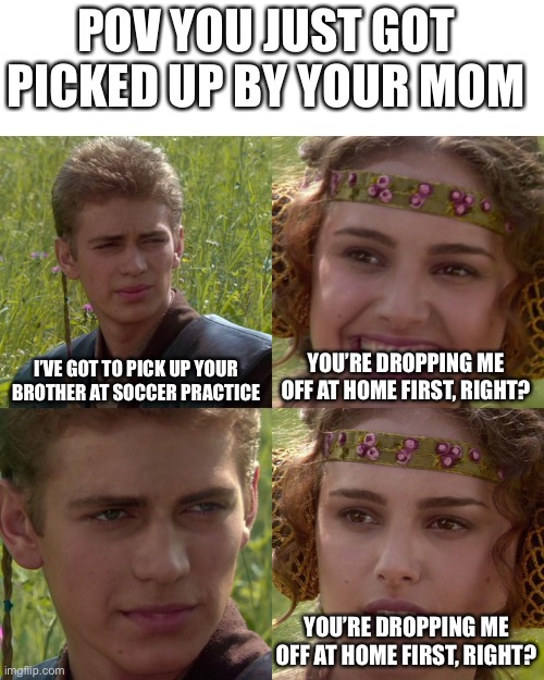 Anakin Padme 4 Panel | POV YOU JUST GOT PICKED UP BY YOUR MOM; I’VE GOT TO PICK UP YOUR BROTHER AT SOCCER PRACTICE; YOU’RE DROPPING ME OFF AT HOME FIRST, RIGHT? YOU’RE DROPPING ME OFF AT HOME FIRST, RIGHT? | image tagged in anakin padme 4 panel | made w/ Imgflip meme maker