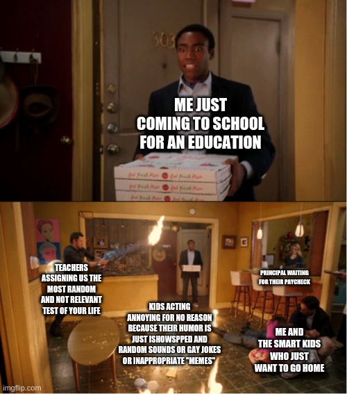 Are you kidding.... | ME JUST COMING TO SCHOOL FOR AN EDUCATION; TEACHERS ASSIGNING US THE MOST RANDOM AND NOT RELEVANT TEST OF YOUR LIFE; PRINCIPAL WAITING FOR THEIR PAYCHECK; KIDS ACTING ANNOYING FOR NO REASON BECAUSE THEIR HUMOR IS JUST ISHOWSPPED AND RANDOM SOUNDS OR GAY JOKES OR INAPPROPRIATE "MEMES"; ME AND THE SMART KIDS WHO JUST WANT TO GO HOME | image tagged in community fire pizza meme | made w/ Imgflip meme maker