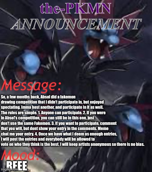 Also, don’t be mean about anyones entries. All art is good. | So, a few months back, Absol did a fakemon drawing competition that I didn’t participate in, but enjoyed spectating. Imma host another, and participate in it as well. The rules are simple. 1. Anyone can participate. 2. If you were in Absol’s competition, you can still be in this one, just don’t use the same Fakemon. 3. If you want to participate, comment that you will, but dont show your entry in the comments. Meme chat me your entry. 4. Once we have what I deem as enough entries, I will post the entries and everybody will be allowed to vote on who they think is the best. I will keep artists anonymous so there is no bias. REEE | image tagged in the-pkmn announcement temp | made w/ Imgflip meme maker