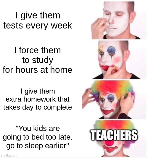 [insert creative title] | I give them tests every week; I force them to study for hours at home; I give them extra homework that takes day to complete; "You kids are going to bed too late. go to sleep earlier"; TEACHERS | image tagged in memes,clown applying makeup | made w/ Imgflip meme maker