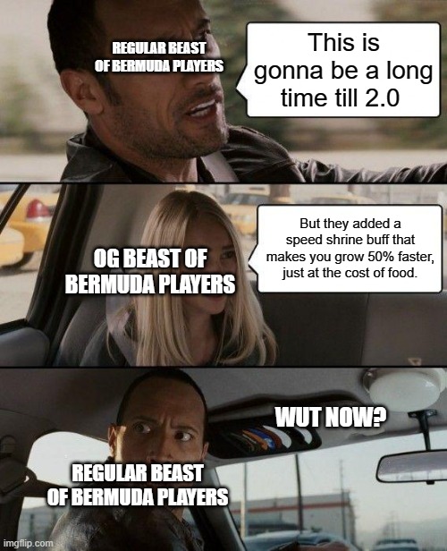 The Rock Driving Meme | This is gonna be a long time till 2.0; REGULAR BEAST OF BERMUDA PLAYERS; But they added a speed shrine buff that makes you grow 50% faster, just at the cost of food. OG BEAST OF BERMUDA PLAYERS; WUT NOW? REGULAR BEAST OF BERMUDA PLAYERS | image tagged in memes,the rock driving | made w/ Imgflip meme maker