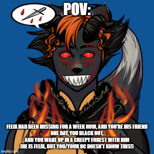 no killing or fighting till i say ok? | POV:; FELIX HAD BEEN MISSING FOR A WEEK NOW, AND YOU'RE HIS FRIEND
ONE DAY, YOU BLACK OUT, AND YOU WAKE UP IN A CREEPY FOREST WITH HIM
(HE IS FELIX, BUT YOU/YOUR OC DOESN'T KNOW THIS!) | image tagged in spooky boi | made w/ Imgflip meme maker