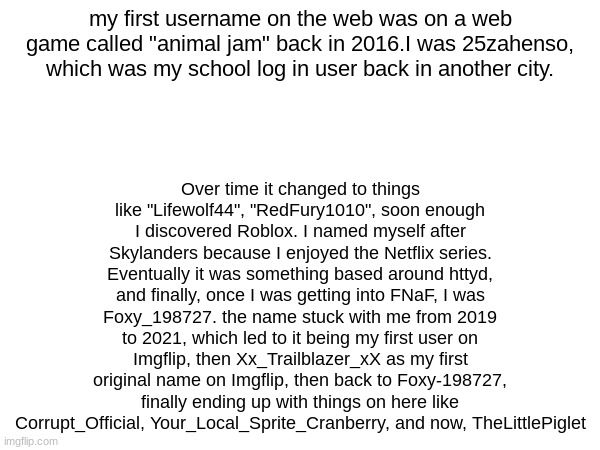 Over time it changed to things like "Lifewolf44", "RedFury1010", soon enough I discovered Roblox. I named myself after Skylanders because I enjoyed the Netflix series. Eventually it was something based around httyd, and finally, once I was getting into FNaF, I was Foxy_198727. the name stuck with me from 2019 to 2021, which led to it being my first user on Imgflip, then Xx_Trailblazer_xX as my first original name on Imgflip, then back to Foxy-198727, finally ending up with things on here like Corrupt_Official, Your_Local_Sprite_Cranberry, and now, TheLittlePiglet; my first username on the web was on a web game called "animal jam" back in 2016.I was 25zahenso, which was my school log in user back in another city. | made w/ Imgflip meme maker