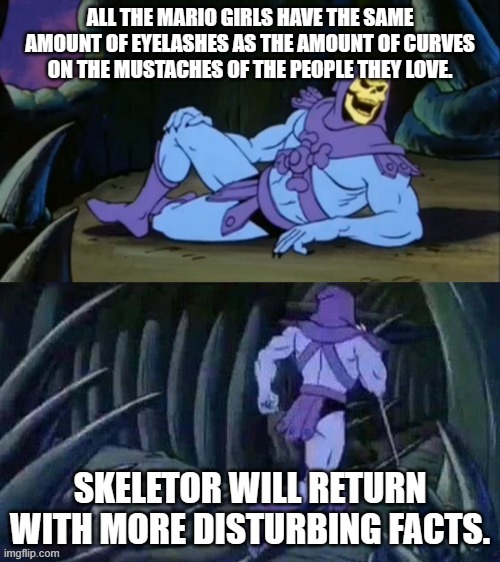 skeletor | ALL THE MARIO GIRLS HAVE THE SAME AMOUNT OF EYELASHES AS THE AMOUNT OF CURVES ON THE MUSTACHES OF THE PEOPLE THEY LOVE. SKELETOR WILL RETURN WITH MORE DISTURBING FACTS. | image tagged in skeletor disturbing facts,memes,skeletor,facts | made w/ Imgflip meme maker