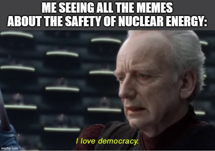 I love democracy | ME SEEING ALL THE MEMES ABOUT THE SAFETY OF NUCLEAR ENERGY: | image tagged in i love democracy,memes | made w/ Imgflip meme maker