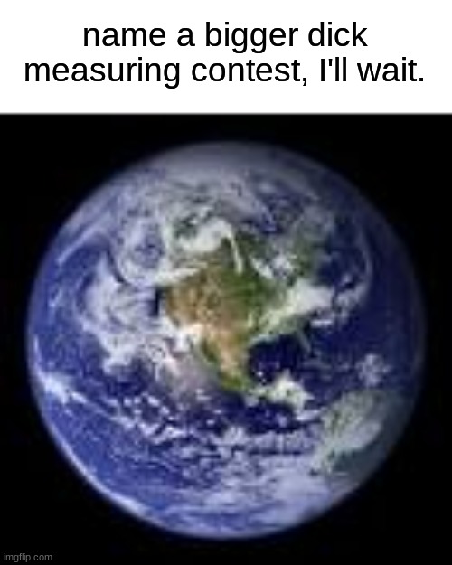 well, am i wrong? | name a bigger dick measuring contest, I'll wait. | image tagged in fun | made w/ Imgflip meme maker