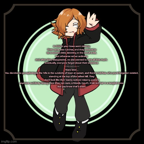 Human OCs required, no ERP, no joke OCs, and the rest of the basic rules apply. Woohoo, redoing an old rp time | A child in your town went missing.
Their name was Calchas, and they seemed to be a normal child, dabbling in the occult a bit, but otherwise rather ordinary.
And when they disappeared, no one seemed to care all that much. 
Eventually, everyone forgot about their existence.
----------------
Years later...
You decided to go exploring in the hills in the outskirts of town at sunset, and there's Calchas, who you'd forgotten existed, standing at the top of the tallest hill. They don't look like their barely noticed missing posters anymore, suddenly having more than two eyes, a bloody mouth, their red hair in a tangled mess.
But you know that's them. | made w/ Imgflip meme maker