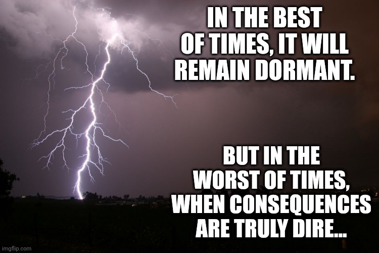 just a teaser for a new boss I'm making for the whole "inkmatas breaks out of the ice and causes a goddamm apocalypse" thing | IN THE BEST OF TIMES, IT WILL REMAIN DORMANT. BUT IN THE WORST OF TIMES, WHEN CONSEQUENCES ARE TRULY DIRE... | image tagged in lightning | made w/ Imgflip meme maker