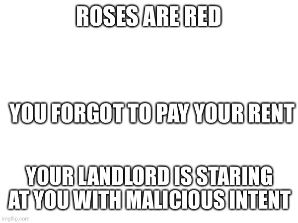 :] | ROSES ARE RED; YOU FORGOT TO PAY YOUR RENT; YOUR LANDLORD IS STARING AT YOU WITH MALICIOUS INTENT | image tagged in rhymes | made w/ Imgflip meme maker