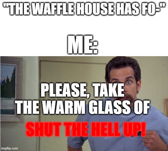 SHUT UP WAFFLE HOUSER'S! Also sorry (not from Canada) | "THE WAFFLE HOUSE HAS FO-"; ME:; PLEASE, TAKE THE WARM GLASS OF; SHUT THE HELL UP! | image tagged in a warm glass of shut the hell up,waffle house | made w/ Imgflip meme maker