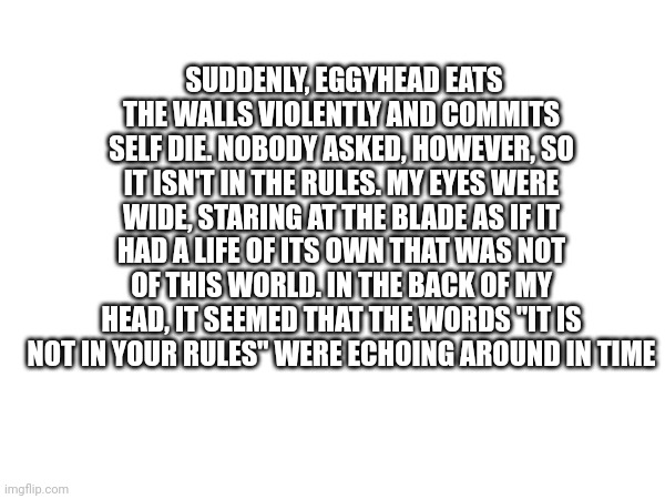 I asked ai to make a thriller involving eggyhead | SUDDENLY, EGGYHEAD EATS THE WALLS VIOLENTLY AND COMMITS SELF DIE. NOBODY ASKED, HOWEVER, SO IT ISN'T IN THE RULES. MY EYES WERE WIDE, STARING AT THE BLADE AS IF IT HAD A LIFE OF ITS OWN THAT WAS NOT OF THIS WORLD. IN THE BACK OF MY HEAD, IT SEEMED THAT THE WORDS "IT IS NOT IN YOUR RULES" WERE ECHOING AROUND IN TIME | made w/ Imgflip meme maker