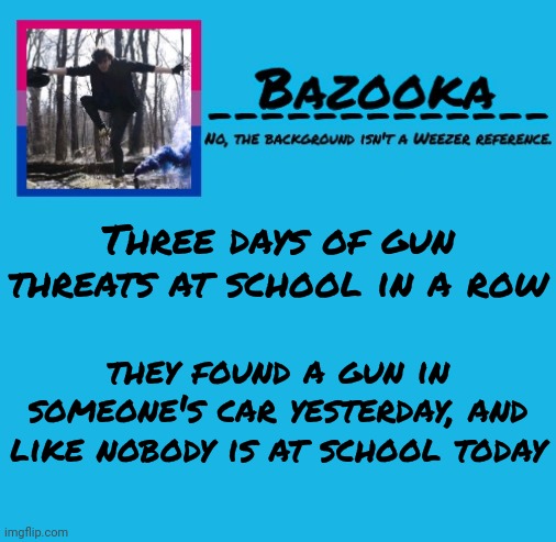 Had my parents check me out | Three days of gun threats at school in a row; they found a gun in someone's car yesterday, and like nobody is at school today | image tagged in bazooka-57 temp 8 | made w/ Imgflip meme maker
