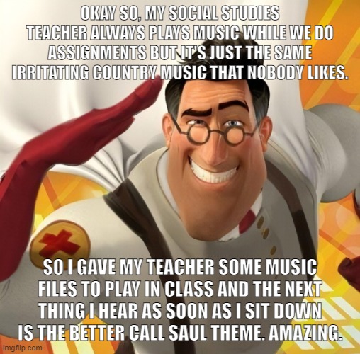 Metromedic | OKAY SO, MY SOCIAL STUDIES TEACHER ALWAYS PLAYS MUSIC WHILE WE DO ASSIGNMENTS BUT IT'S JUST THE SAME IRRITATING COUNTRY MUSIC THAT NOBODY LIKES. SO I GAVE MY TEACHER SOME MUSIC FILES TO PLAY IN CLASS AND THE NEXT THING I HEAR AS SOON AS I SIT DOWN IS THE BETTER CALL SAUL THEME. AMAZING. | image tagged in metromedic | made w/ Imgflip meme maker