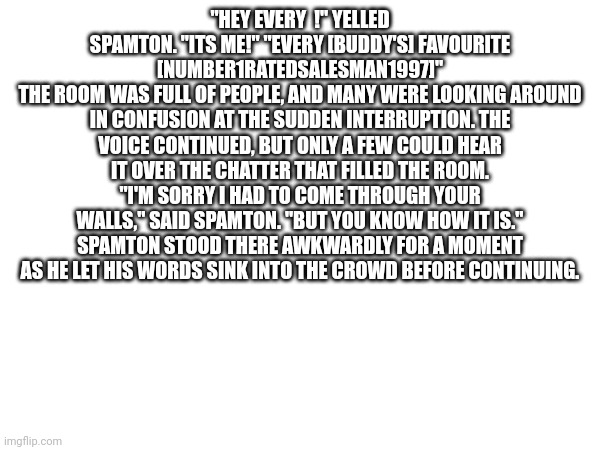 I forced ai to make a story with the only prompt being spamton's dialogue | "HEY EVERY  !" YELLED SPAMTON. "ITS ME!" "EVERY [BUDDY'S] FAVOURITE [NUMBER1RATEDSALESMAN1997]"
THE ROOM WAS FULL OF PEOPLE, AND MANY WERE LOOKING AROUND IN CONFUSION AT THE SUDDEN INTERRUPTION. THE VOICE CONTINUED, BUT ONLY A FEW COULD HEAR IT OVER THE CHATTER THAT FILLED THE ROOM.
"I'M SORRY I HAD TO COME THROUGH YOUR WALLS," SAID SPAMTON. "BUT YOU KNOW HOW IT IS."
SPAMTON STOOD THERE AWKWARDLY FOR A MOMENT AS HE LET HIS WORDS SINK INTO THE CROWD BEFORE CONTINUING. | made w/ Imgflip meme maker