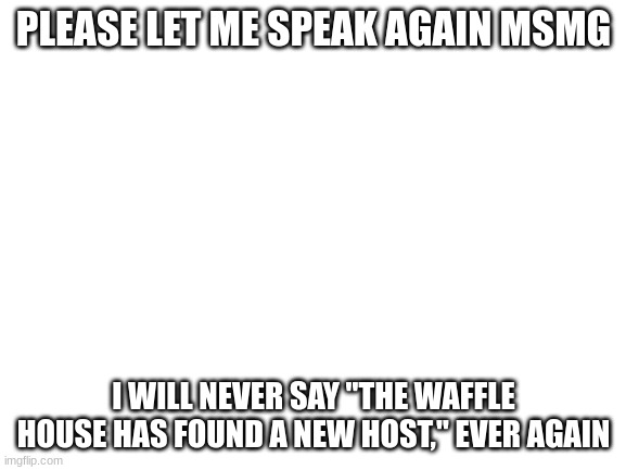 Blank White Template | PLEASE LET ME SPEAK AGAIN MSMG; I WILL NEVER SAY "THE WAFFLE HOUSE HAS FOUND A NEW HOST," EVER AGAIN | image tagged in blank white template | made w/ Imgflip meme maker