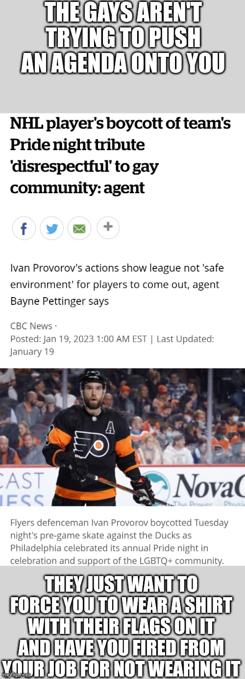 The Alphabet people woke mob bully a hockey player for not obeying them | THE GAYS AREN'T TRYING TO PUSH AN AGENDA ONTO YOU; THEY JUST WANT TO FORCE YOU TO WEAR A SHIRT WITH THEIR FLAGS ON IT AND HAVE YOU FIRED FROM YOUR JOB FOR NOT WEARING IT | image tagged in nhl,lgbtq,intolerant left,stupid liberals,ivan provorov,woke mob | made w/ Imgflip meme maker