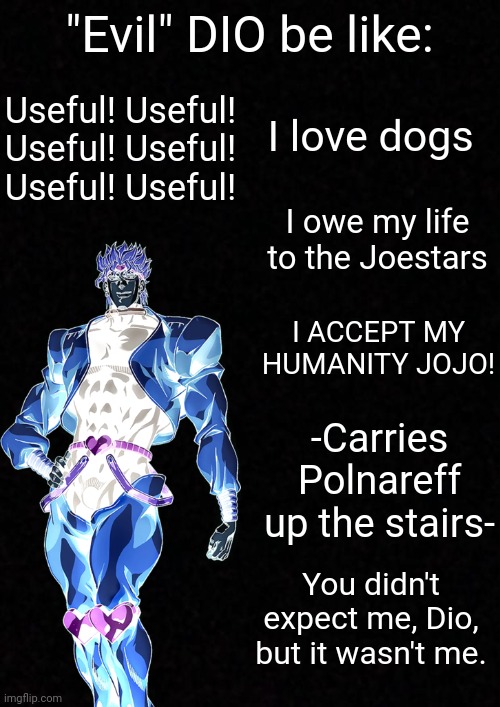 Evil DIO be like | "Evil" DIO be like:; Useful! Useful! Useful! Useful! Useful! Useful! I love dogs; I owe my life to the Joestars; I ACCEPT MY HUMANITY JOJO! -Carries Polnareff up the stairs-; You didn't expect me, Dio, but it wasn't me. | image tagged in blank,anime,jjba,jojo,jojo's bizarre adventure | made w/ Imgflip meme maker