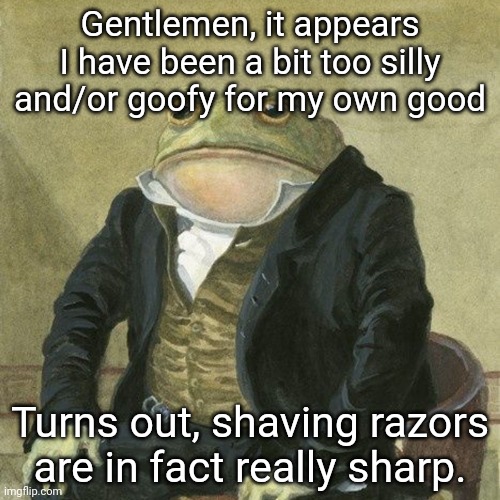 I was like "how sharp is it" now my arm is bleeding. | Gentlemen, it appears I have been a bit too silly and/or goofy for my own good; Turns out, shaving razors are in fact really sharp. | image tagged in gentlemen it is with great pleasure to inform you that | made w/ Imgflip meme maker