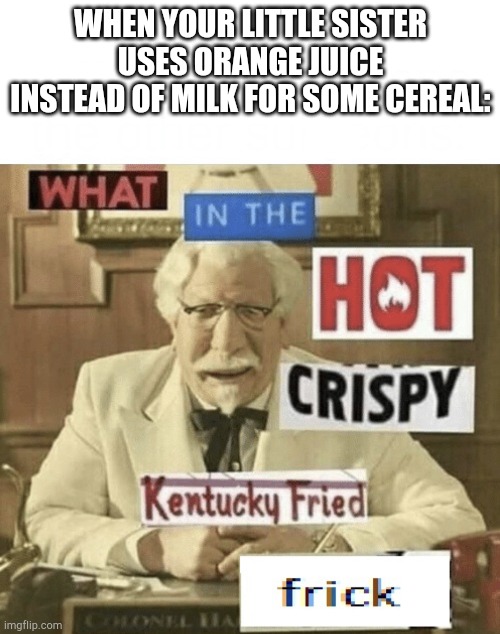 I didn't know children could be such psychopaths... | WHEN YOUR LITTLE SISTER USES ORANGE JUICE INSTEAD OF MILK FOR SOME CEREAL: | image tagged in what in the hot crispy kentucky fried frick | made w/ Imgflip meme maker
