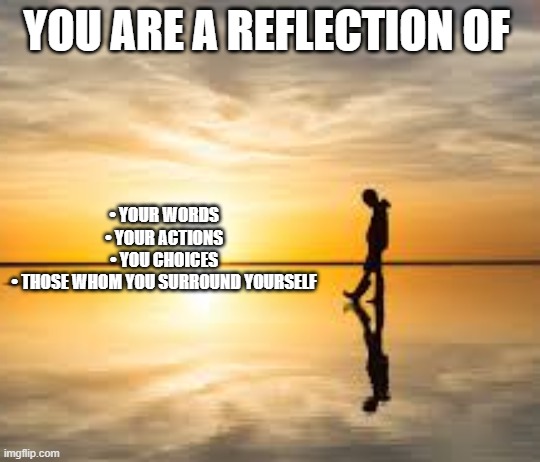 Reflection | YOU ARE A REFLECTION OF; •	YOUR WORDS
•	YOUR ACTIONS
•	YOU CHOICES
•	THOSE WHOM YOU SURROUND YOURSELF | image tagged in reflection | made w/ Imgflip meme maker