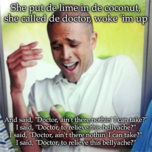 Bellyache | She put de lime in de coconut, she called de doctor, woke 'im up; And said, "Doctor, ain't there nothin' I can take?"
I said, "Doctor, to relieve this bellyache?"
I said, "Doctor, ain't there nothin' I can take?"
I said, "Doctor, to relieve this bellyache?" | image tagged in cant hold limes,lime,coconut,doctor | made w/ Imgflip meme maker