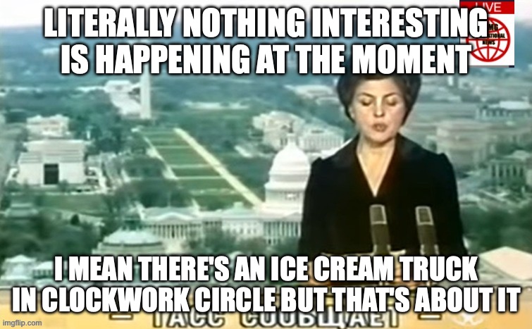 Dictator MSMG News | LITERALLY NOTHING INTERESTING IS HAPPENING AT THE MOMENT; I MEAN THERE'S AN ICE CREAM TRUCK IN CLOCKWORK CIRCLE BUT THAT'S ABOUT IT | image tagged in dictator msmg news | made w/ Imgflip meme maker