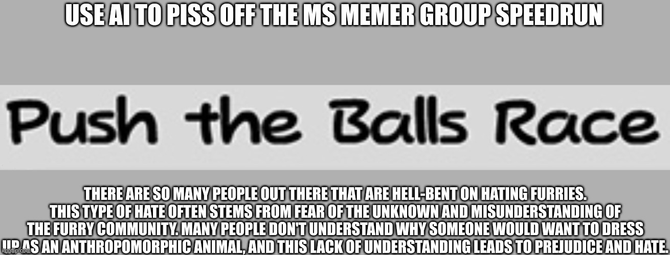 hehehaha | USE AI TO PISS OFF THE MS MEMER GROUP SPEEDRUN; THERE ARE SO MANY PEOPLE OUT THERE THAT ARE HELL-BENT ON HATING FURRIES. THIS TYPE OF HATE OFTEN STEMS FROM FEAR OF THE UNKNOWN AND MISUNDERSTANDING OF THE FURRY COMMUNITY. MANY PEOPLE DON'T UNDERSTAND WHY SOMEONE WOULD WANT TO DRESS UP AS AN ANTHROPOMORPHIC ANIMAL, AND THIS LACK OF UNDERSTANDING LEADS TO PREJUDICE AND HATE. | image tagged in push the balls race | made w/ Imgflip meme maker