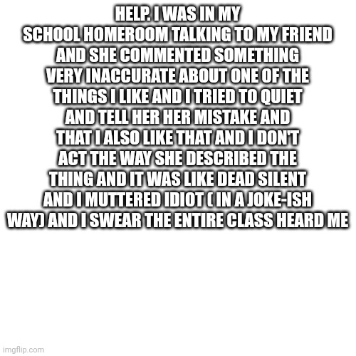 I get annoyed when stereotypes are used for things ( furrys,etc) |  HELP. I WAS IN MY SCHOOL HOMEROOM TALKING TO MY FRIEND AND SHE COMMENTED SOMETHING VERY INACCURATE ABOUT ONE OF THE THINGS I LIKE AND I TRIED TO QUIET AND TELL HER HER MISTAKE AND THAT I ALSO LIKE THAT AND I DON'T ACT THE WAY SHE DESCRIBED THE THING AND IT WAS LIKE DEAD SILENT AND I MUTTERED IDIOT ( IN A JOKE-ISH WAY) AND I SWEAR THE ENTIRE CLASS HEARD ME | image tagged in memes,blank transparent square | made w/ Imgflip meme maker