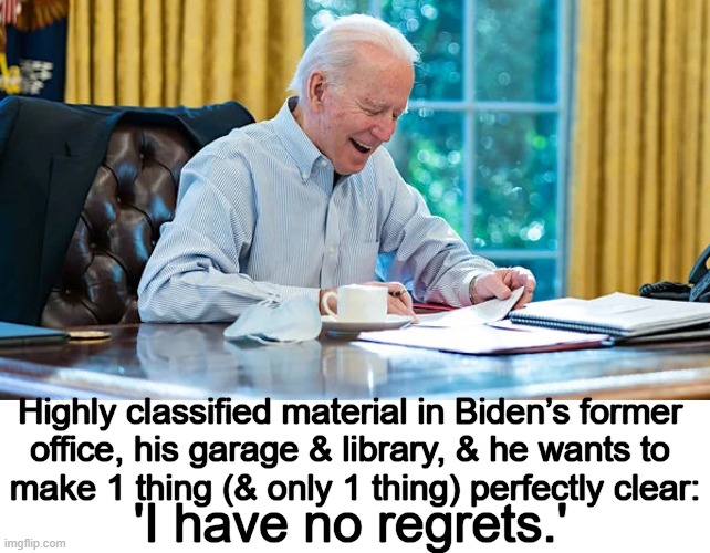No regrets for Joe, LOTS of regrets from good Americans. | Highly classified material in Biden’s former 
office, his garage & library, & he wants to 
make 1 thing (& only 1 thing) perfectly clear:; 'I have no regrets.' | image tagged in politics,joe biden,china joe,waste of space,incompetence,embarrassment | made w/ Imgflip meme maker
