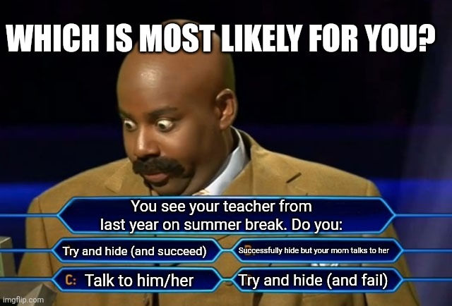 Which is most accurate for you? Tell funny stories of this happening in the comments | WHICH IS MOST LIKELY FOR YOU? You see your teacher from last year on summer break. Do you:; Try and hide (and succeed); Successfully hide but your mom talks to her; Try and hide (and fail); Talk to him/her | image tagged in who wants to be a millionaire | made w/ Imgflip meme maker