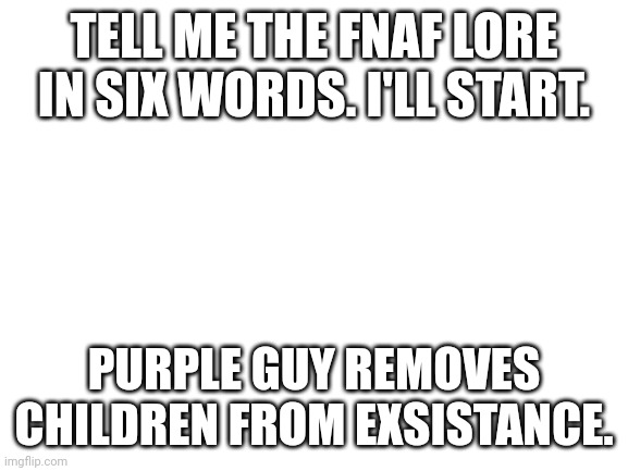 I have no idea what to put here. | TELL ME THE FNAF LORE IN SIX WORDS. I'LL START. PURPLE GUY REMOVES CHILDREN FROM EXSISTANCE. | image tagged in blank white template | made w/ Imgflip meme maker
